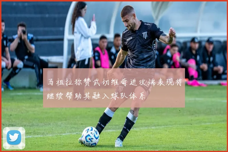 马祖拉称赞武切维奇进攻端表现将继续帮助其融入球队体系