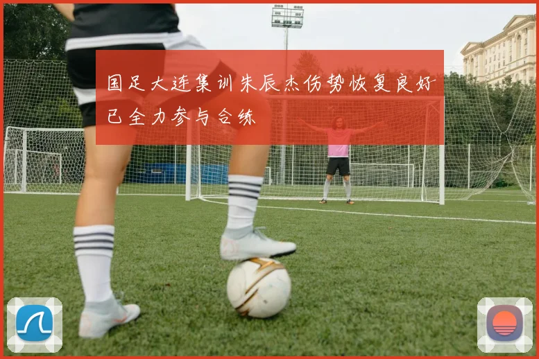 国足大连集训朱辰杰伤势恢复良好已全力参与合练