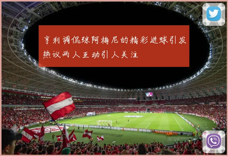 亨利调侃琼阿梅尼的精彩进球引发热议两人互动引人关注