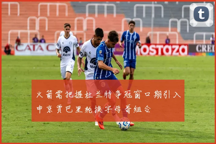火箭需把握杜兰特争冠窗口期引入申京贾巴里轮换字母哥组合