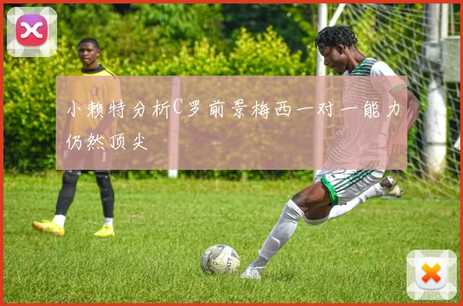小赖特分析C罗前景梅西一对一能力仍然顶尖