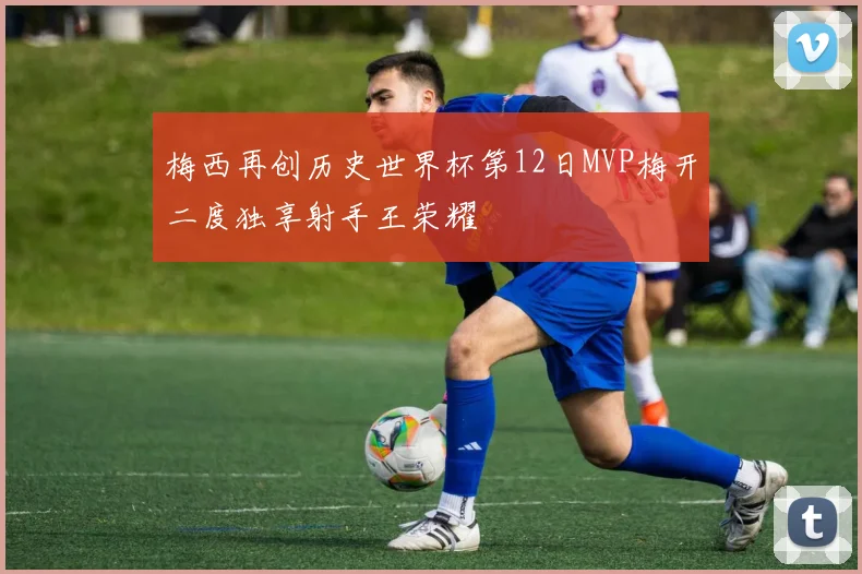 梅西再创历史世界杯第12日MVP梅开二度独享射手王荣耀