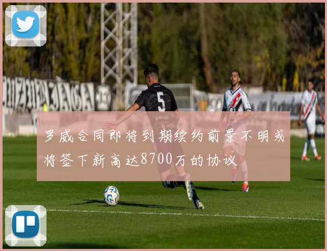 罗威合同即将到期续约前景不明或将签下新高达8700万的协议