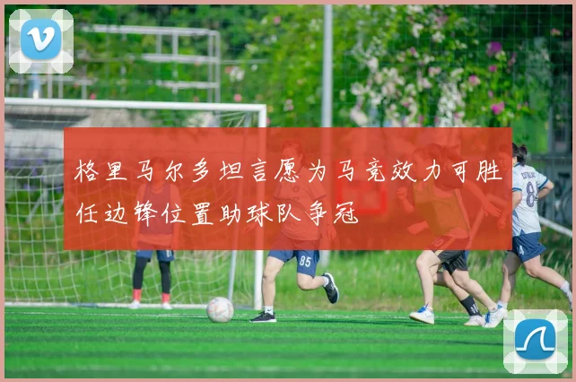 格里马尔多坦言愿为马竞效力可胜任边锋位置助球队争冠