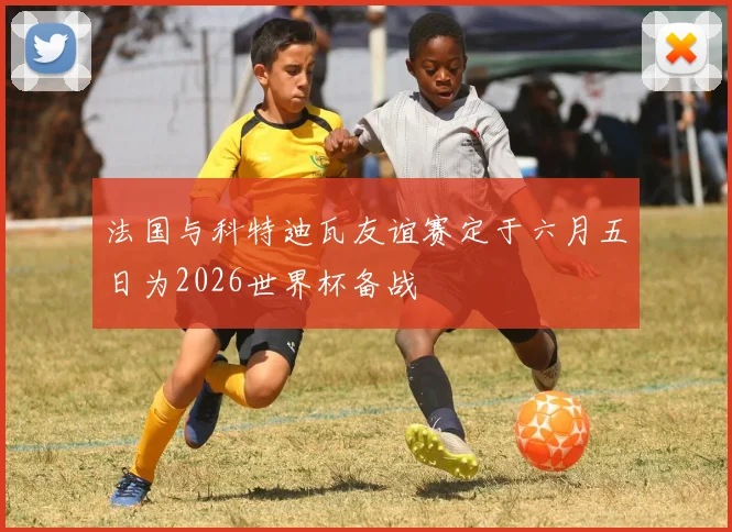 法国与科特迪瓦友谊赛定于六月五日为2026世界杯备战