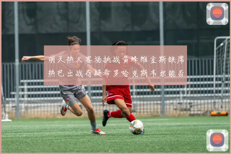 明天热火客场挑战黄蜂维金斯缺席热巴出战存疑希罗哈克斯韦尔能否发挥