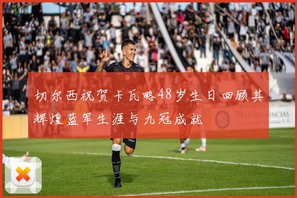 切尔西祝贺卡瓦略48岁生日回顾其辉煌蓝军生涯与九冠成就