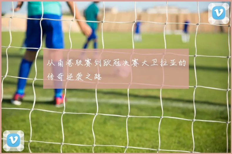 从南港联赛到欧冠决赛大卫拉亚的传奇逆袭之路