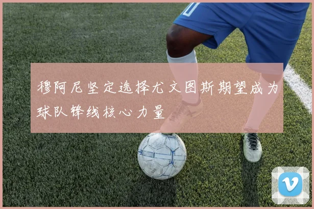 穆阿尼坚定选择尤文图斯期望成为球队锋线核心力量