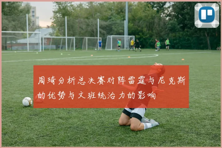 周琦分析总决赛对阵雷霆与尼克斯的优势与文班统治力的影响