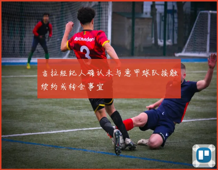 吉拉经纪人确认未与意甲球队接触续约或转会事宜