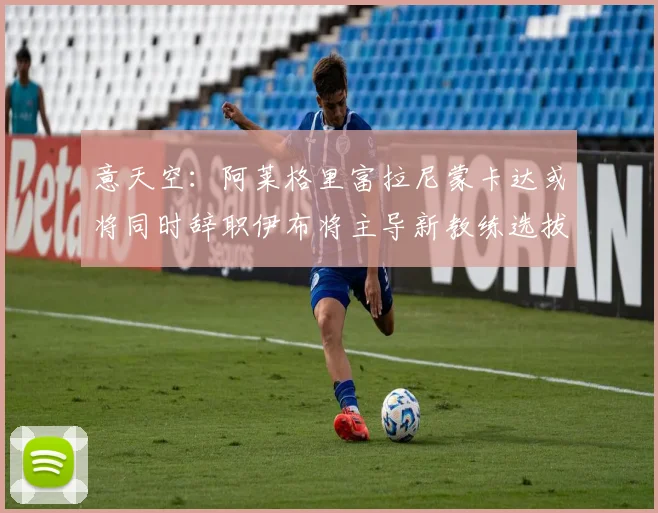 意天空：阿莱格里富拉尼蒙卡达或将同时辞职伊布将主导新教练选拔工作