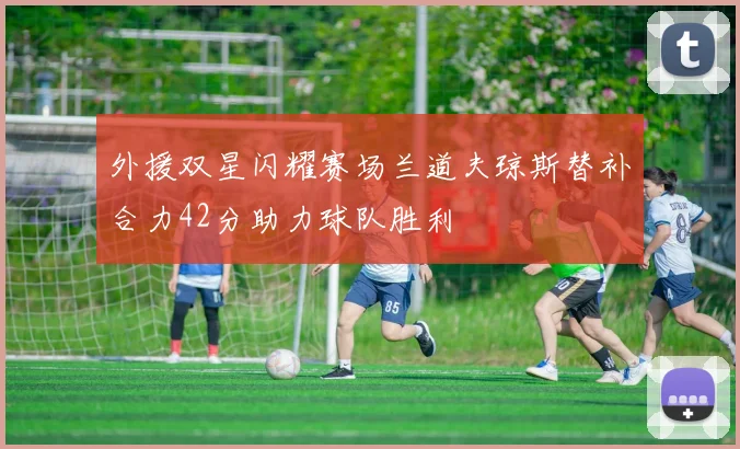 外援双星闪耀赛场兰道夫琼斯替补合力42分助力球队胜利