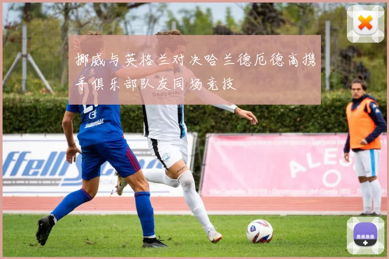 挪威与英格兰对决哈兰德厄德高携手俱乐部队友同场竞技