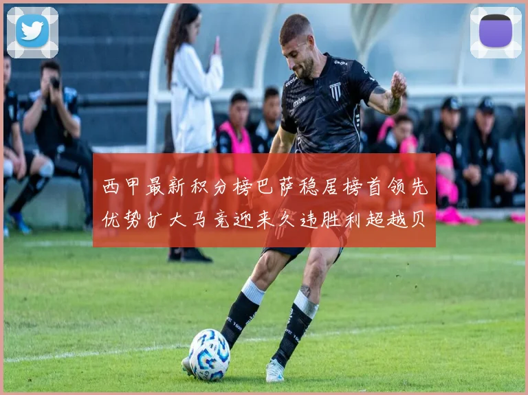 西甲最新积分榜巴萨稳居榜首领先优势扩大马竞迎来久违胜利超越贝蒂斯十分