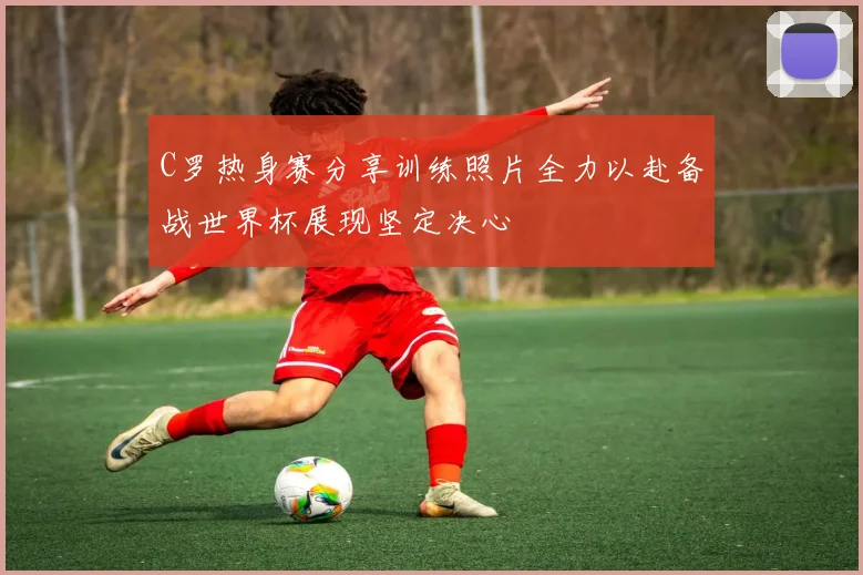 C罗热身赛分享训练照片全力以赴备战世界杯展现坚定决心