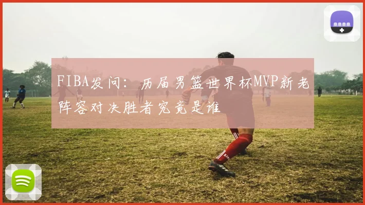FIBA发问：历届男篮世界杯MVP新老阵容对决胜者究竟是谁