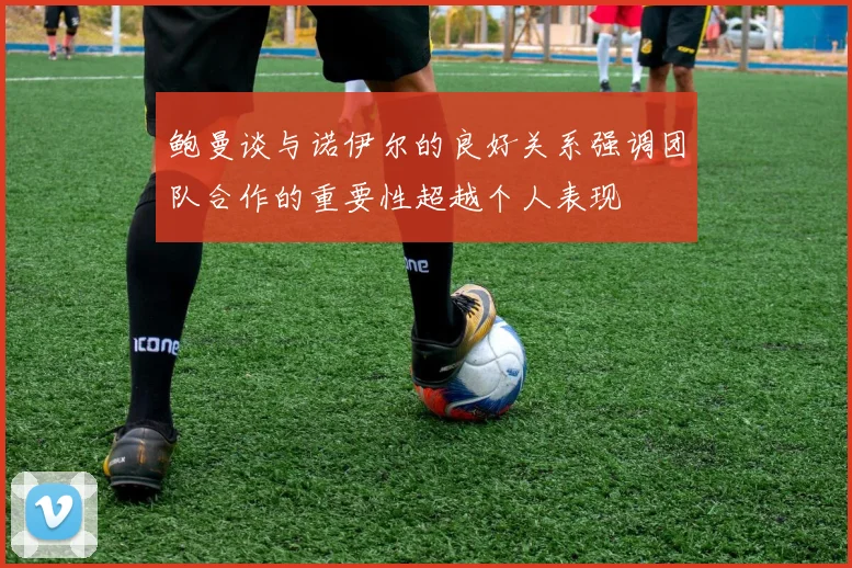 鲍曼谈与诺伊尔的良好关系强调团队合作的重要性超越个人表现