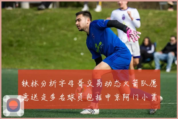 铁林分析字母哥交易动态火箭队愿意送走多名球员包括申京阿门小贾