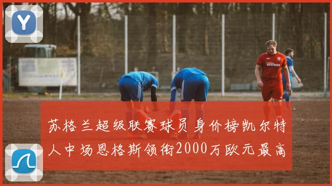 苏格兰超级联赛球员身价榜凯尔特人中场恩格斯领衔2000万欧元最高