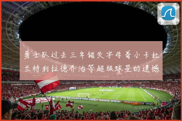 勇士队过去三年错失字母哥小卡杜兰特利拉德乔治等超级球星的遗憾回顾