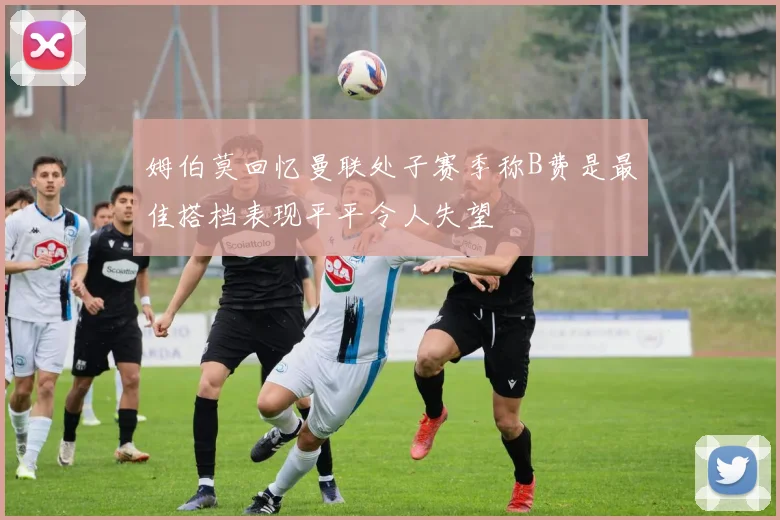 姆伯莫回忆曼联处子赛季称B费是最佳搭档表现平平令人失望